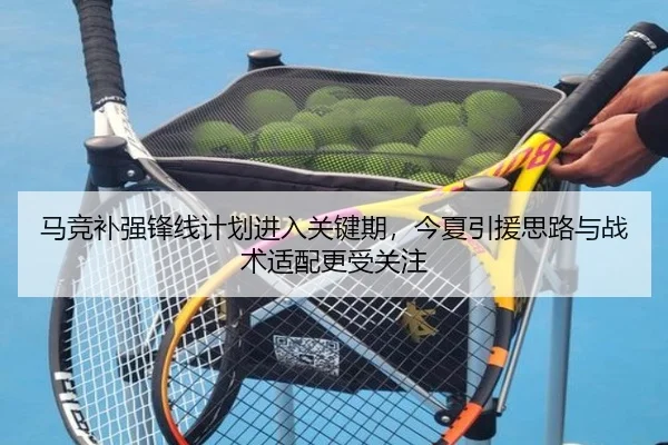 马竞补强锋线计划进入关键期，今夏引援思路与战术适配更受关注